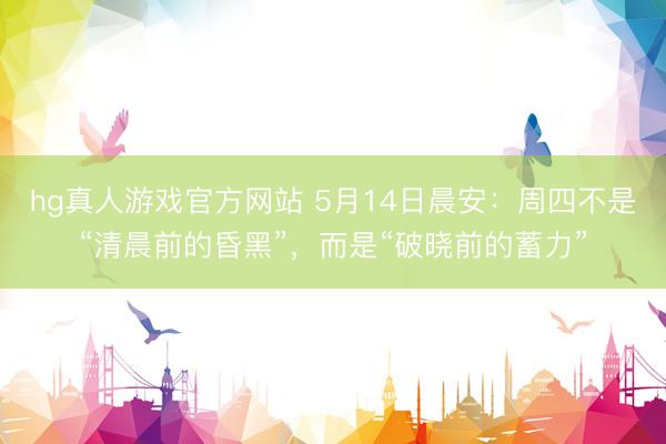 hg真人游戏官方网站 5月14日晨安：周四不是“清晨前的昏黑”，而是“破晓前的蓄力”