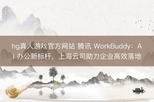 hg真人游戏官方网站 腾讯 WorkBuddy：AI 办公新标杆，上海云司助力企业高效落地