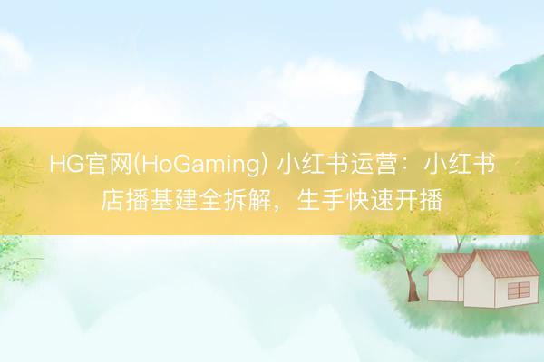 HG官网(HoGaming) 小红书运营：小红书店播基建全拆解，生手快速开播