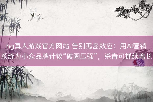 hg真人游戏官方网站 告别孤岛效应：用AI营销系统为小众品牌计较“破圈压强”，杀青可抓续增长