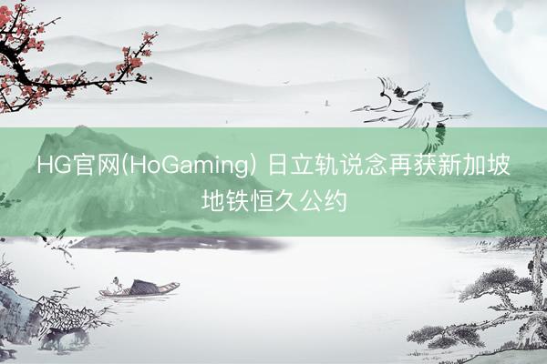 HG官网(HoGaming) 日立轨说念再获新加坡地铁恒久公约