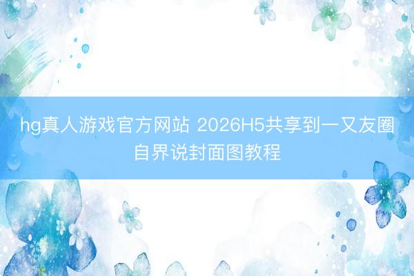 hg真人游戏官方网站 2026H5共享到一又友圈自界说封面图教程