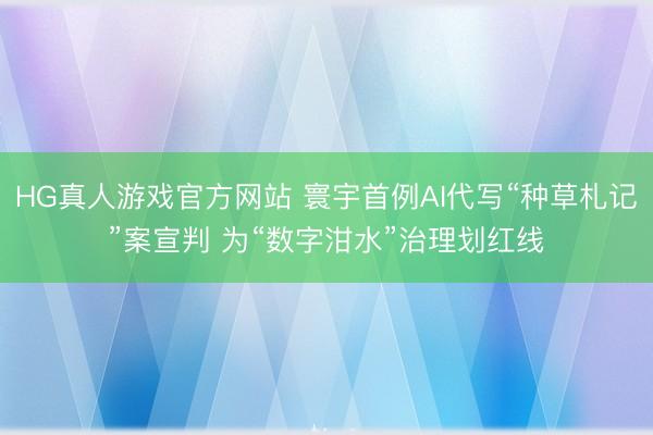 HG真人游戏官方网站 寰宇首例AI代写“种草札记”案宣判 为“数字泔水”治理划红线