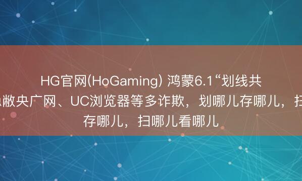 HG官网(HoGaming) 鸿蒙6.1“划线共享”来了！隐敝央广网、UC浏览器等多诈欺，划哪儿存哪儿，扫哪儿看哪儿
