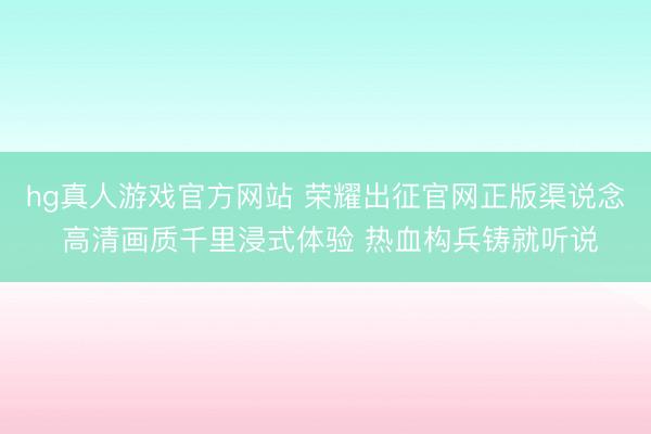 hg真人游戏官方网站 荣耀出征官网正版渠说念 高清画质千里浸式体验 热血构兵铸就听说