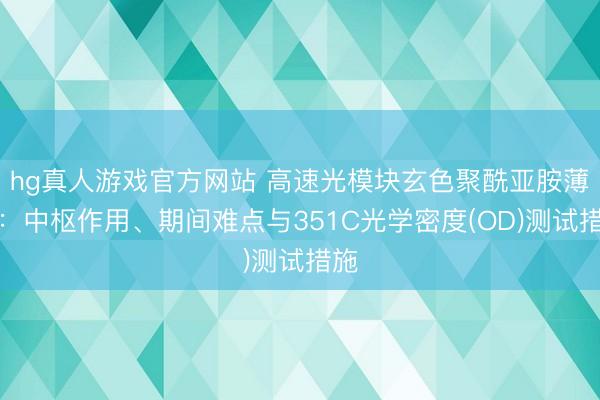 hg真人游戏官方网站 高速光模块玄色聚酰亚胺薄膜：中枢作用、期间难点与351C光学密度(OD)测试措施