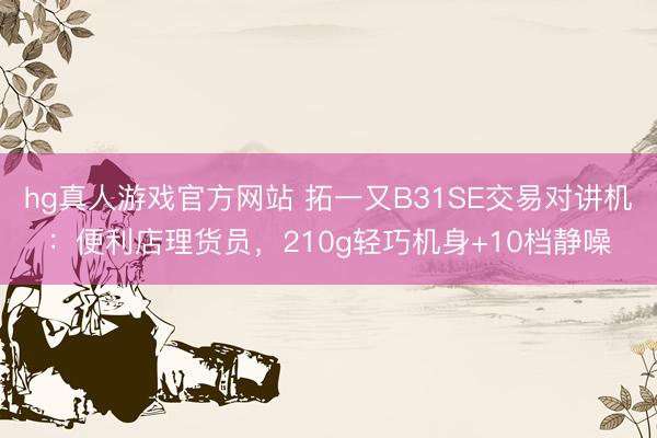 hg真人游戏官方网站 拓一又B31SE交易对讲机：便利店理货员，210g轻巧机身+10档静噪