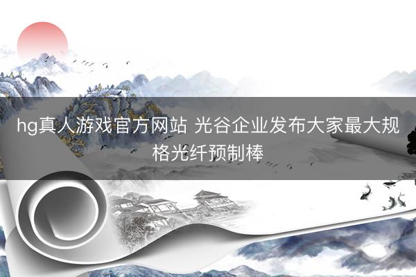 hg真人游戏官方网站 光谷企业发布大家最大规格光纤预制棒