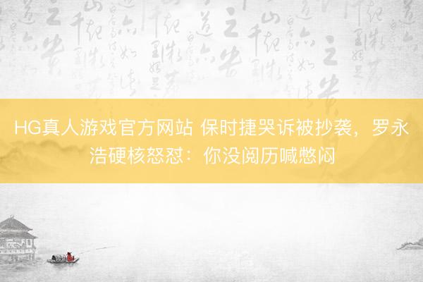 HG真人游戏官方网站 保时捷哭诉被抄袭，罗永浩硬核怒怼：你没阅历喊憋闷