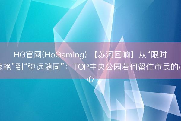 HG官网(HoGaming) 【苏河回响】从“限时惊艳”到“弥远随同”：TOP中央公园若何留住市民的心