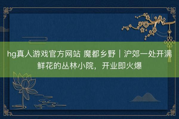 hg真人游戏官方网站 魔都乡野｜沪郊一处开满鲜花的丛林小院，开业即火爆