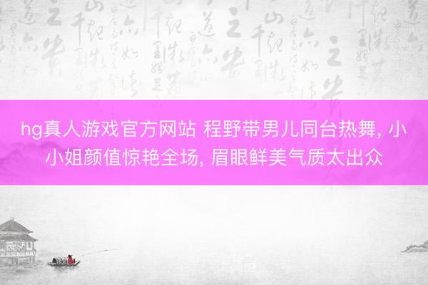 hg真人游戏官方网站 程野带男儿同台热舞， 小小姐颜值惊艳全场， 眉眼鲜美气质太出众