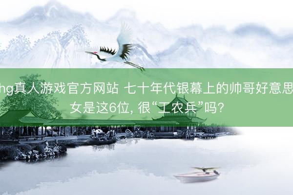hg真人游戏官方网站 七十年代银幕上的帅哥好意思女是这6位， 很“工农兵”吗?