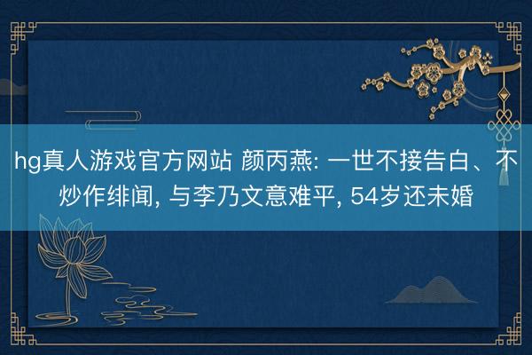 hg真人游戏官方网站 颜丙燕: 一世不接告白、不炒作绯闻， 与李乃文意难平， 54岁还未婚
