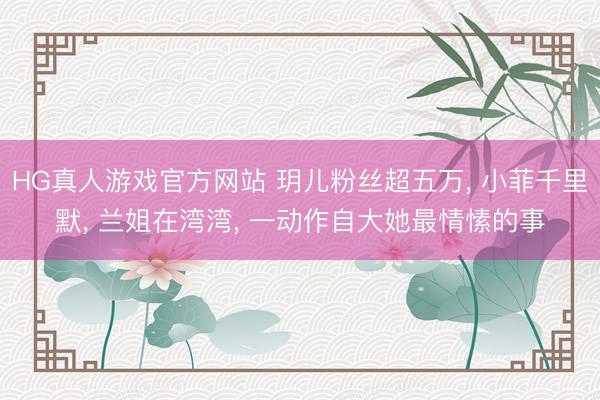 HG真人游戏官方网站 玥儿粉丝超五万, 小菲千里默, 兰姐在湾湾, 一动作自大她最情愫的事