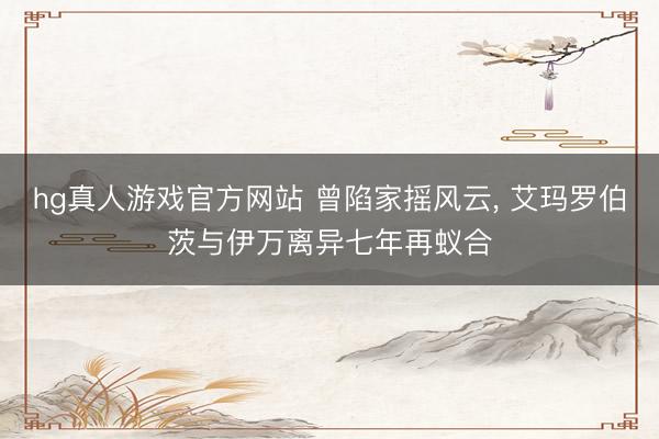 hg真人游戏官方网站 曾陷家摇风云， 艾玛罗伯茨与伊万离异七年再蚁合