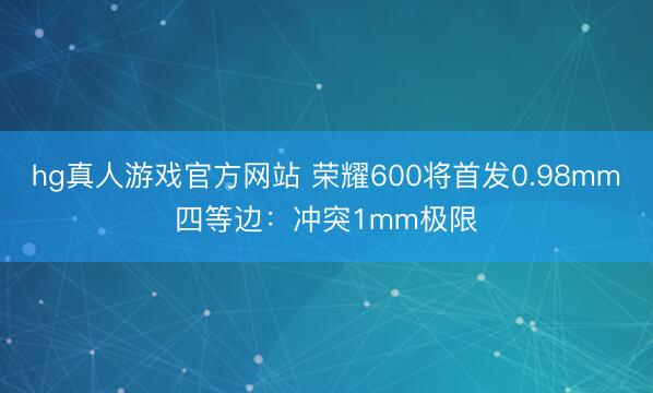 hg真人游戏官方网站 荣耀600将首发0.98mm四等边：冲突1mm极限