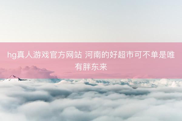 hg真人游戏官方网站 河南的好超市可不单是唯有胖东来