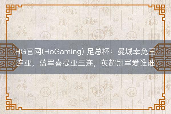 HG官网(HoGaming) 足总杯：曼城幸免三连亚，蓝军喜提亚三连，英超冠军爱谁谁