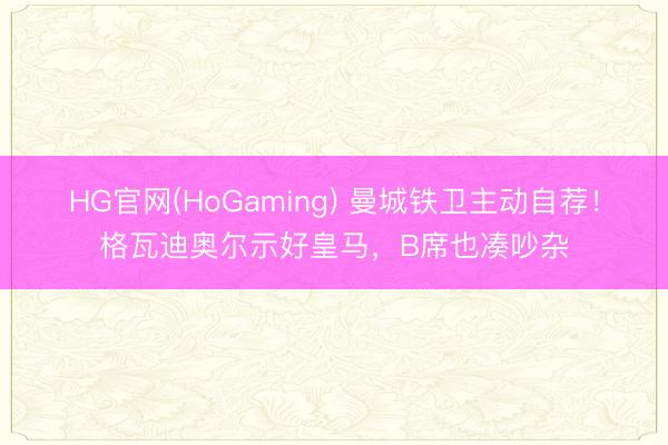 HG官网(HoGaming) 曼城铁卫主动自荐！格瓦迪奥尔示好皇马，B席也凑吵杂
