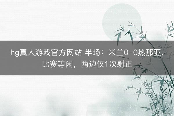 hg真人游戏官方网站 半场：米兰0-0热那亚，比赛等闲，两边仅1次射正