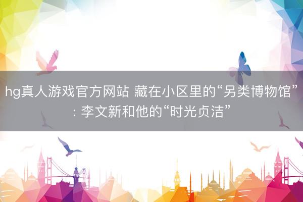 hg真人游戏官方网站 藏在小区里的“另类博物馆”: 李文新和他的“时光贞洁”