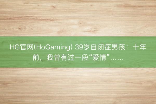 HG官网(HoGaming) 39岁自闭症男孩：十年前，我曾有过一段“爱情”……