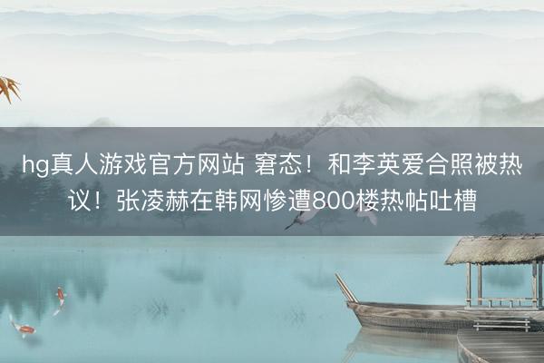 hg真人游戏官方网站 窘态！和李英爱合照被热议！张凌赫在韩网惨遭800楼热帖吐槽