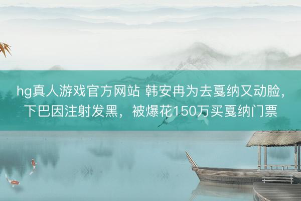 hg真人游戏官方网站 韩安冉为去戛纳又动脸，下巴因注射发黑，被爆花150万买戛纳门票