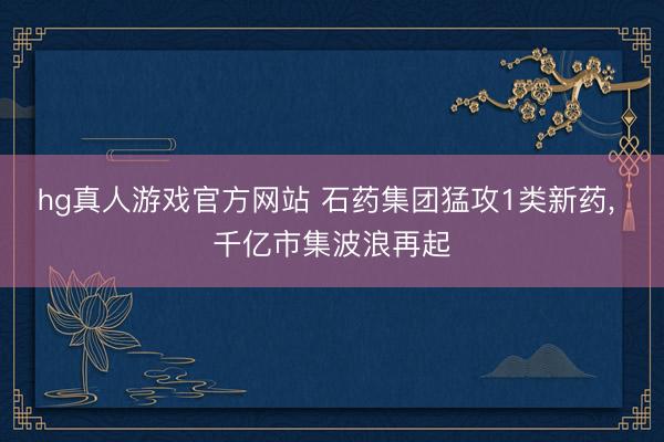 hg真人游戏官方网站 石药集团猛攻1类新药， 千亿市集波浪再起
