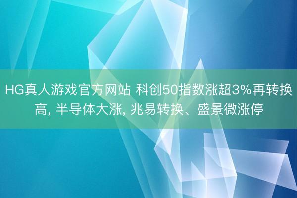 HG真人游戏官方网站 科创50指数涨超3%再转换高， 半导体大涨， 兆易转换、盛景微涨停