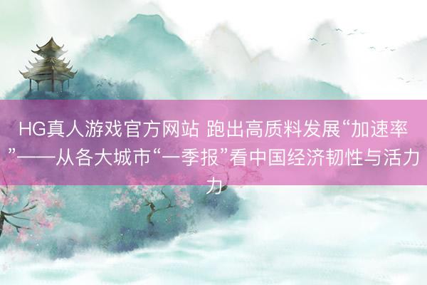 HG真人游戏官方网站 跑出高质料发展“加速率”——从各大城市“一季报”看中国经济韧性与活力