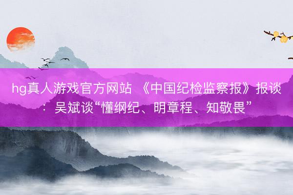 hg真人游戏官方网站 《中国纪检监察报》报谈：吴斌谈“懂纲纪、明章程、知敬畏”