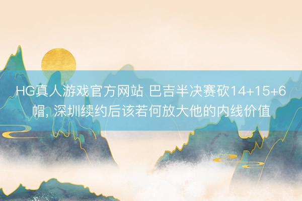 HG真人游戏官方网站 巴吉半决赛砍14+15+6帽， 深圳续约后该若何放大他的内线价值