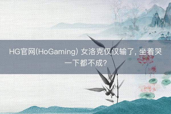 HG官网(HoGaming) 女洛克仅仅输了， 坐着哭一下都不成?