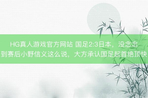 HG真人游戏官方网站 国足2:3日本，没念念到赛后小野信义这么说，大方承认国足起首绝顶快