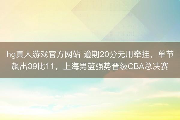 hg真人游戏官方网站 逾期20分无用牵挂，单节飙出39比11，上海男篮强势晋级CBA总决赛