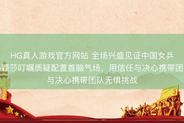 HG真人游戏官方网站 全场兴盛见证中国女乒七连冠，孙颖莎叮嘱质疑配置首脑气场，用信任与决心携带团队无惧挑战