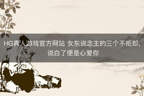 HG真人游戏官方网站 女东说念主的三个不拒却， 说白了便是心爱你
