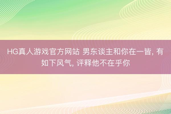 HG真人游戏官方网站 男东谈主和你在一皆， 有如下风气， 评释他不在乎你