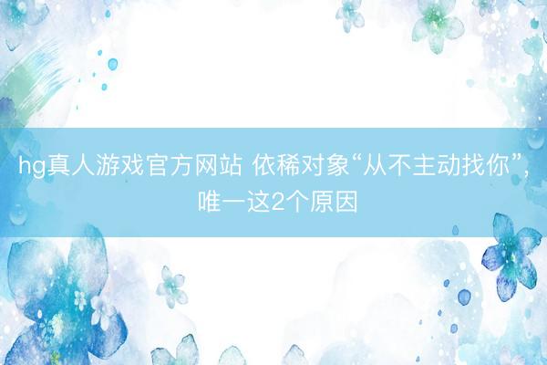 hg真人游戏官方网站 依稀对象“从不主动找你”， 唯一这2个原因