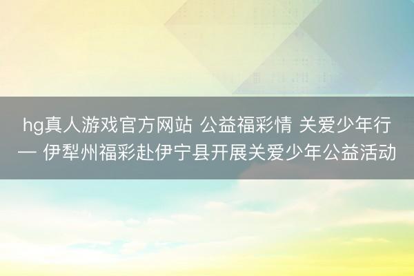 hg真人游戏官方网站 公益福彩情 关爱少年行— 伊犁州福彩赴伊宁县开展关爱少年公益活动