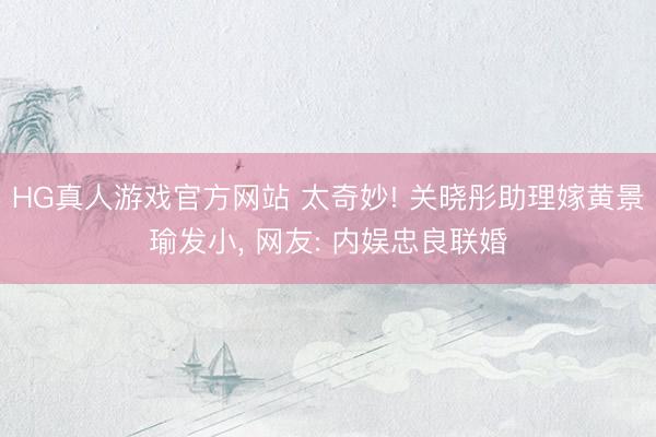 HG真人游戏官方网站 太奇妙! 关晓彤助理嫁黄景瑜发小， 网友: 内娱忠良联婚
