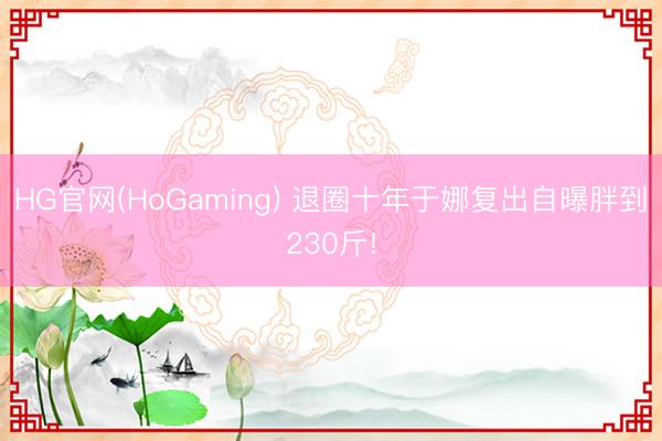 HG官网(HoGaming) 退圈十年于娜复出自曝胖到230斤!