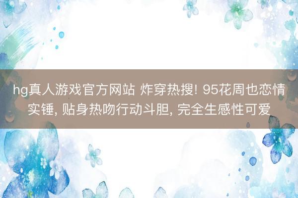 hg真人游戏官方网站 炸穿热搜! 95花周也恋情实锤， 贴身热吻行动斗胆， 完全生感性可爱