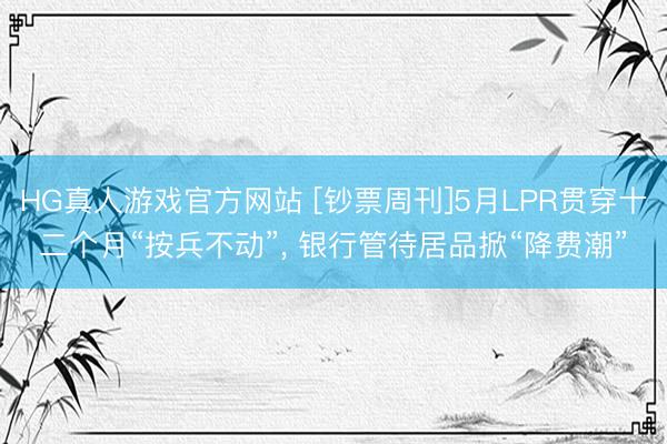 HG真人游戏官方网站 [钞票周刊]5月LPR贯穿十二个月“按兵不动”， 银行管待居品掀“降费潮”