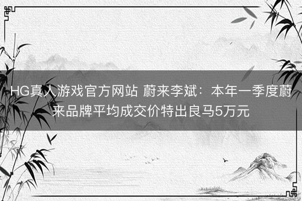 HG真人游戏官方网站 蔚来李斌：本年一季度蔚来品牌平均成交价特出良马5万元