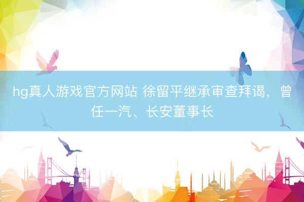 hg真人游戏官方网站 徐留平继承审查拜谒，曾任一汽、长安董事长