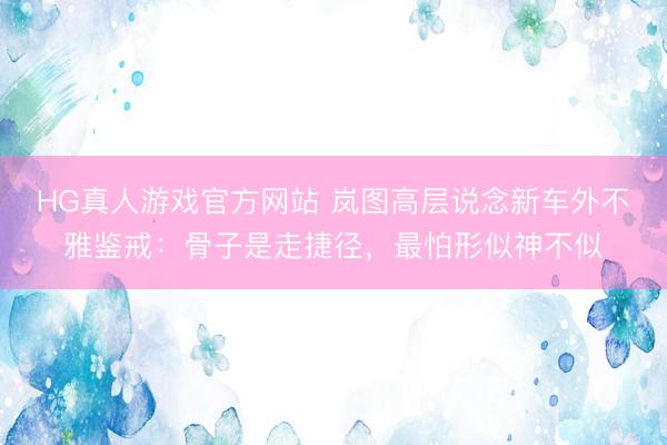 HG真人游戏官方网站 岚图高层说念新车外不雅鉴戒：骨子是走捷径，最怕形似神不似
