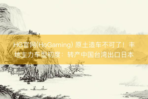 HG官网(HoGaming) 原土造车不可了！丰地主力车型初度：转产中国台湾出口日本